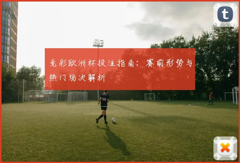 竞彩欧洲杯投注指南：赛前形势与热门场次解析