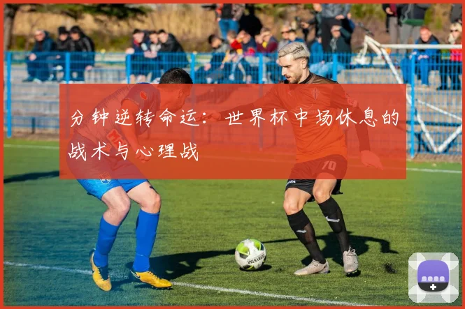 分钟逆转命运：世界杯中场休息的战术与心理战