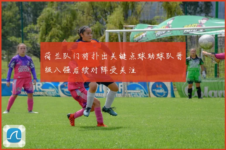 荷兰队门将扑出关键点球助球队晋级八强后续对阵受关注