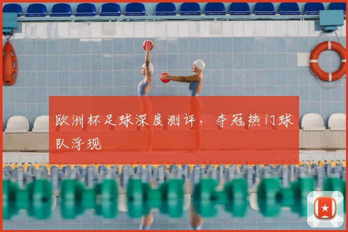 欧洲杯足球深度测评，夺冠热门球队浮现