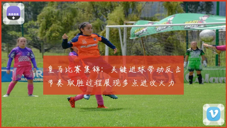 皇马比赛集锦：关键进球带动反击节奏 取胜过程展现多点进攻火力