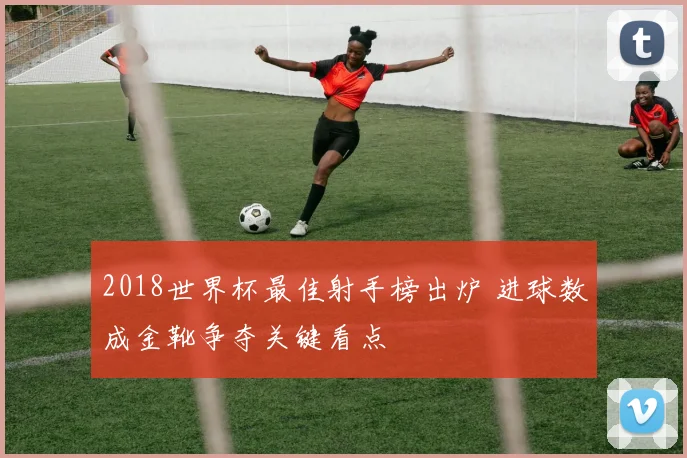 2018世界杯最佳射手榜出炉 进球数成金靴争夺关键看点