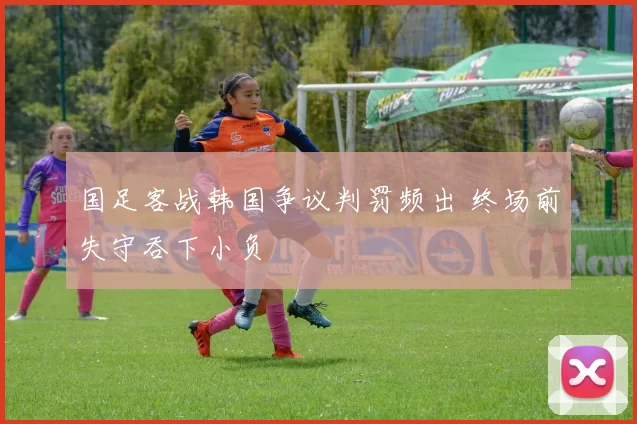 国足客战韩国争议判罚频出 终场前失守吞下小负