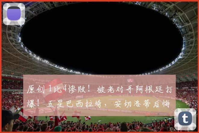 原创 1比4惨败！被老对手阿根廷打爆！五星巴西拉垮，安切洛蒂后悔吗