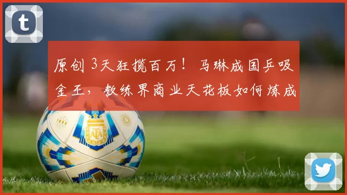 原创 3天狂揽百万！马琳成国乒吸金王，教练界商业天花板如何炼成？