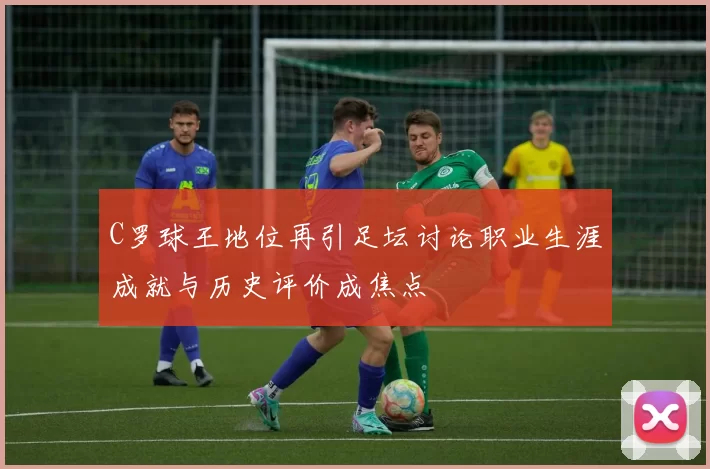 C罗球王地位再引足坛讨论职业生涯成就与历史评价成焦点