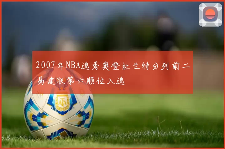 2007年NBA选秀奥登杜兰特分列前二易建联第六顺位入选