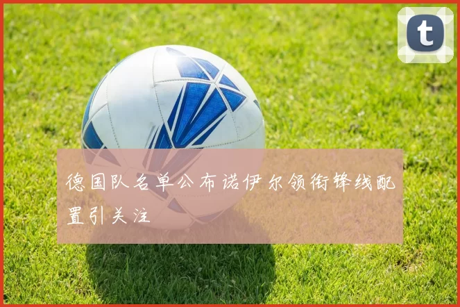 德国队名单公布诺伊尔领衔锋线配置引关注