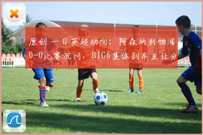 原创 一日英超动向:阿森纳利物浦0-0比赛沉闷,BIG6集体刹车互让分数