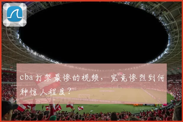 cba打架最惨的视频，究竟惨烈到何种惊人程度？
