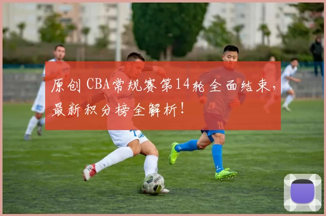 原创 CBA常规赛第14轮全面结束，最新积分榜全解析！
