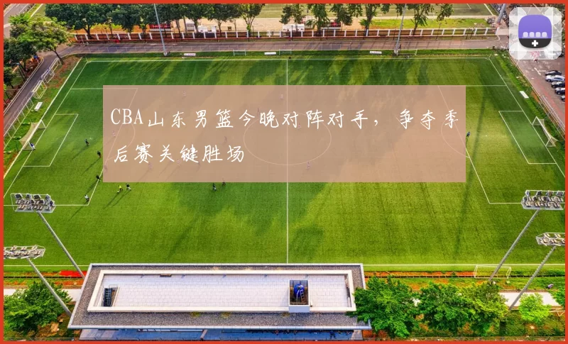 CBA山东男篮今晚对阵对手，争夺季后赛关键胜场