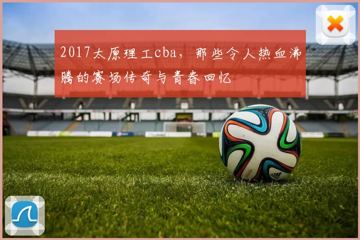 2017太原理工cba，那些令人热血沸腾的赛场传奇与青春回忆