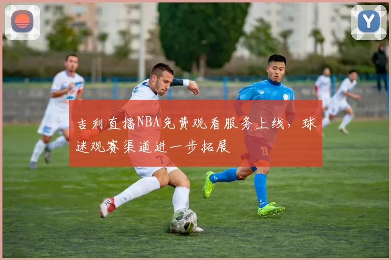 吉利直播NBA免费观看服务上线，球迷观赛渠道进一步拓展