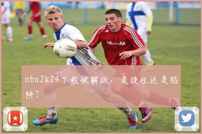 nba2k24下载破解版,是捷径还是陷阱?