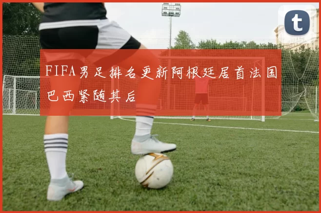 FIFA男足排名更新阿根廷居首法国巴西紧随其后