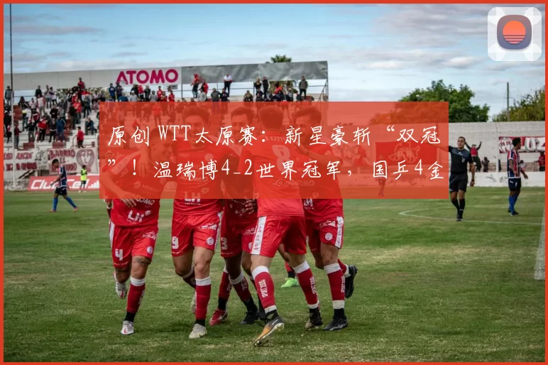 原创 WTT太原赛：新星豪斩“双冠”！温瑞博4_2世界冠军，国乒4金1银收官