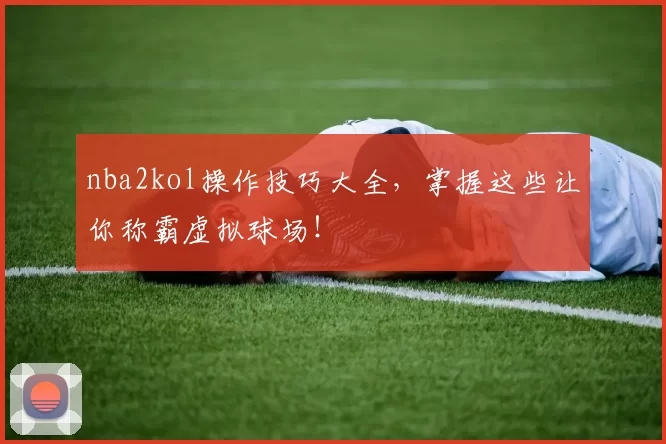 nba2kol操作技巧大全，掌握这些让你称霸虚拟球场！