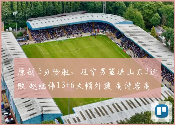 原创 5分险胜,辽宁男篮送山东3连败 赵继伟13+6大帽外援 高诗岩高开低走