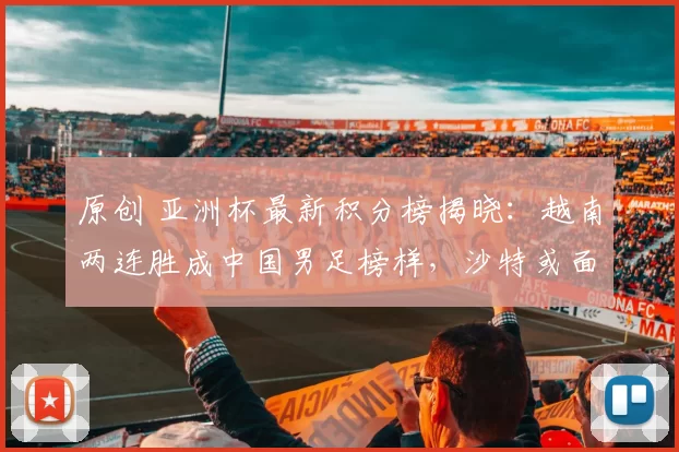 原创 亚洲杯最新积分榜揭晓：越南两连胜成中国男足榜样，沙特或面临出局危机