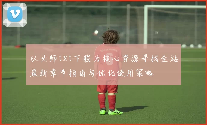 以头师txt下载为核心资源寻找全站最新章节指南与优化使用策略