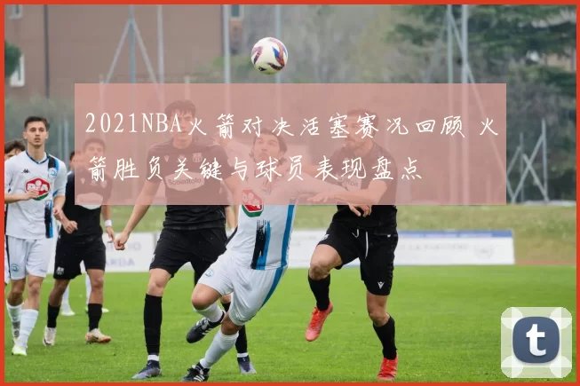 2021NBA火箭对决活塞赛况回顾 火箭胜负关键与球员表现盘点