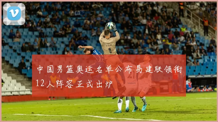 中国男篮奥运名单公布易建联领衔12人阵容正式出炉