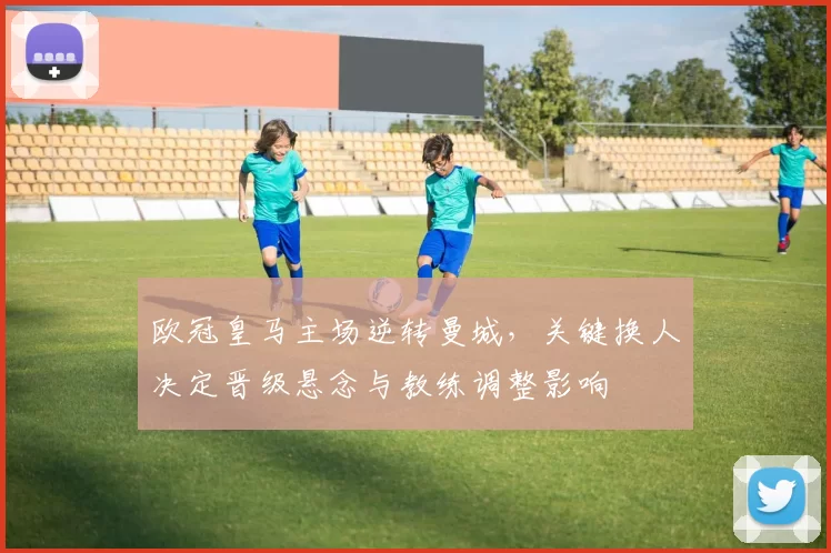 欧冠皇马主场逆转曼城，关键换人决定晋级悬念与教练调整影响