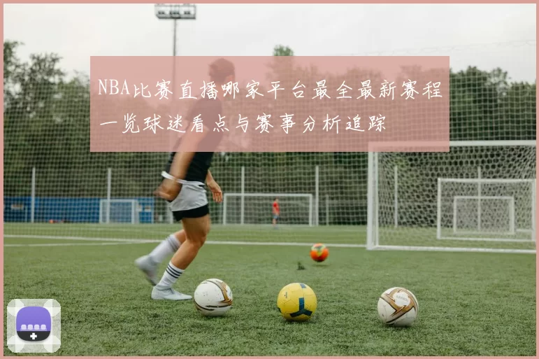 NBA比赛直播哪家平台最全最新赛程一览球迷看点与赛事分析追踪