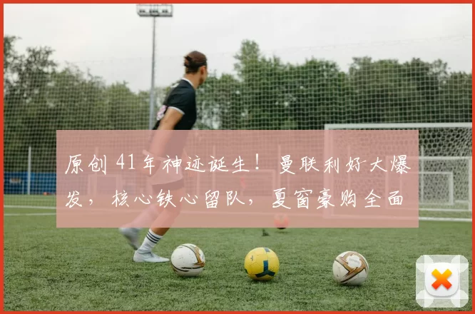 原创 41年神迹诞生！曼联利好大爆发，核心铁心留队，夏窗豪购全面提速！