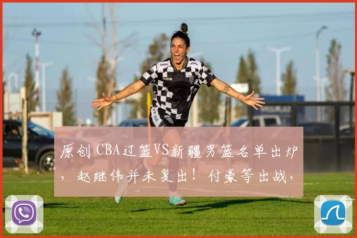 原创 CBA辽篮VS新疆男篮名单出炉,赵继伟并未复出!付豪等出战,央视频等平台直播