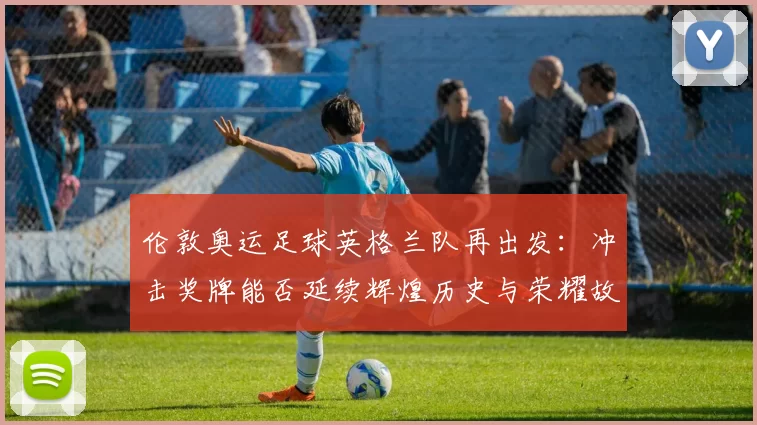 伦敦奥运足球英格兰队再出发：冲击奖牌能否延续辉煌历史与荣耀故事