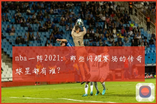 nba一阵2021:那些闪耀赛场的传奇球星都有谁?