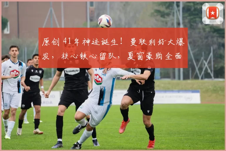 原创 41年神迹诞生！曼联利好大爆发，核心铁心留队，夏窗豪购全面提速！