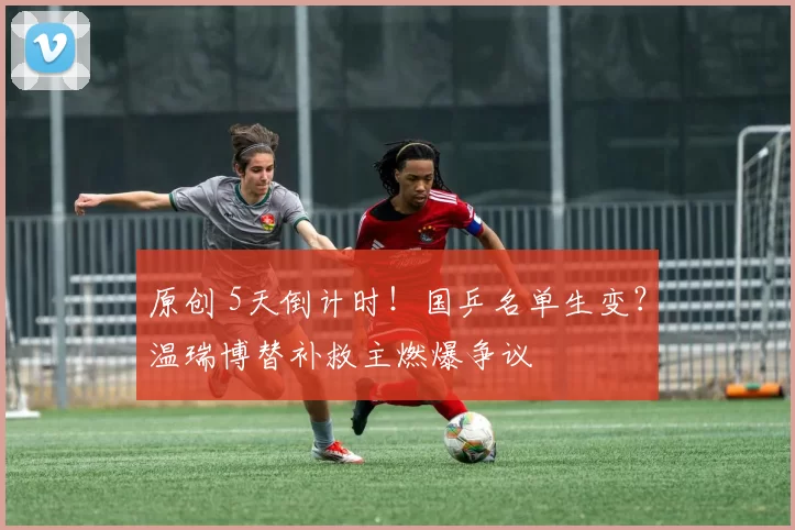 原创 5天倒计时！国乒名单生变？温瑞博替补救主燃爆争议