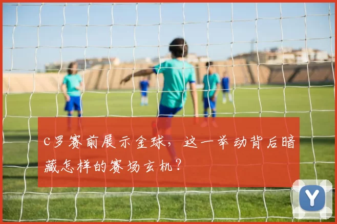 c罗赛前展示金球，这一举动背后暗藏怎样的赛场玄机？