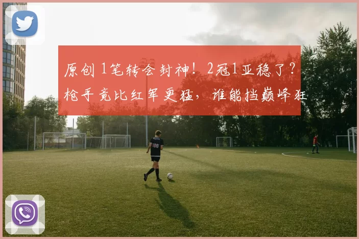 原创 1笔转会封神！2冠1亚稳了？枪手竟比红军更猛，谁能挡巅峰狂潮