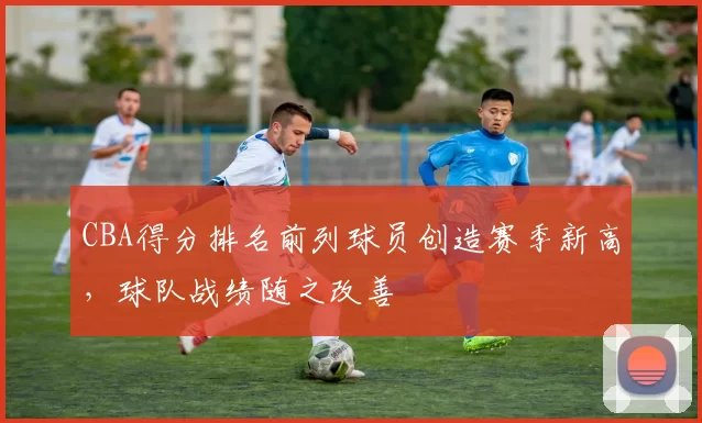 CBA得分排名前列球员创造赛季新高,球队战绩随之改善