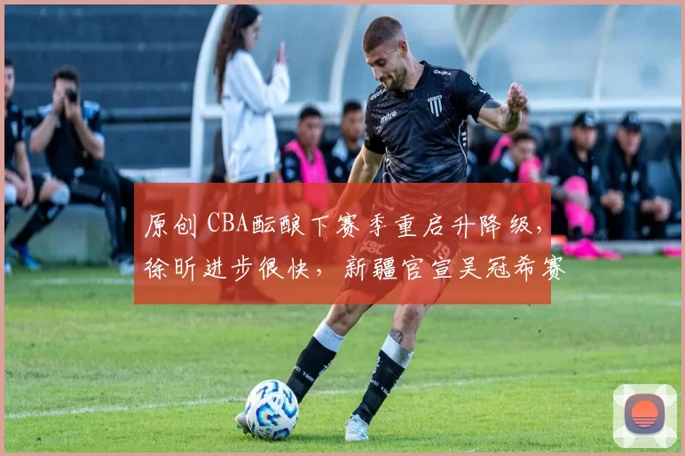 原创 CBA酝酿下赛季重启升降级,徐昕进步很快,新疆官宣吴冠希赛季报销