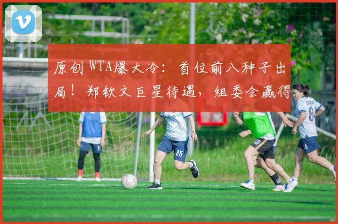 原创 WTA爆大冷：首位前八种子出局！郑钦文巨星待遇，组委会赢得尊重