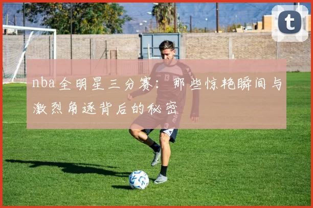 nba全明星三分赛：那些惊艳瞬间与激烈角逐背后的秘密