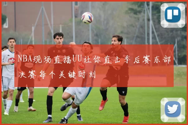 NBA现场直播UU让你直击季后赛东部决赛每个关键时刻
