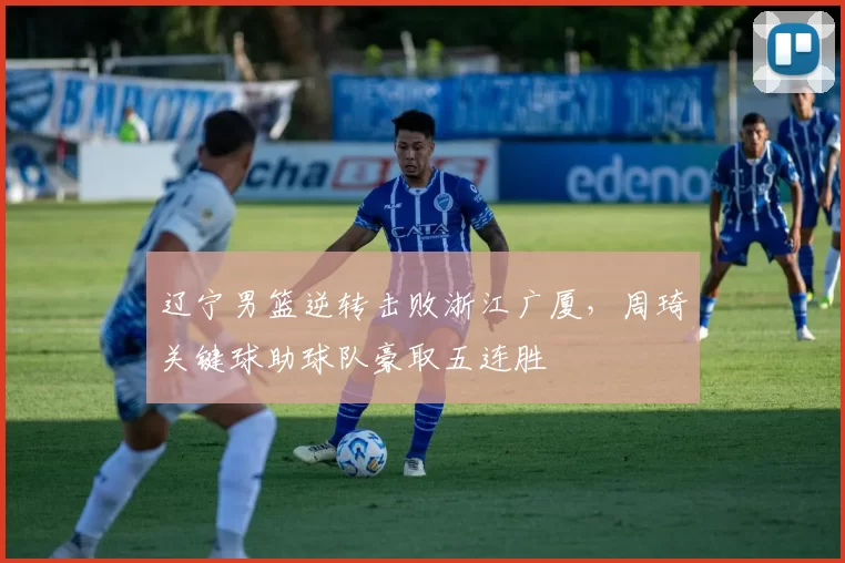 辽宁男篮逆转击败浙江广厦，周琦关键球助球队豪取五连胜