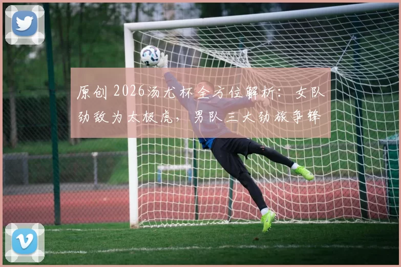 原创 2026汤尤杯全方位解析：女队劲敌为太极虎，男队三大劲旅争锋