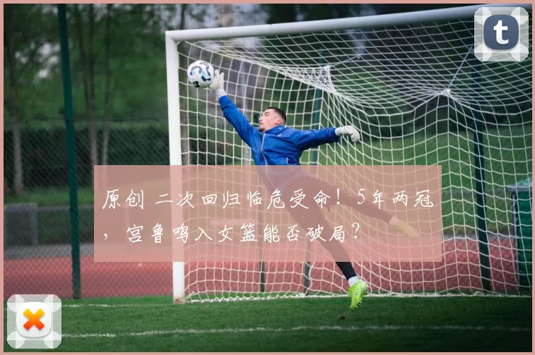 原创 二次回归临危受命!5年两冠,宫鲁鸣入女篮能否破局?