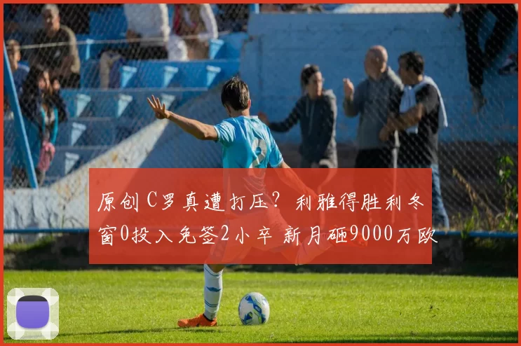 原创 C罗真遭打压?利雅得胜利冬窗0投入免签2小卒 新月砸9000万欧签7人