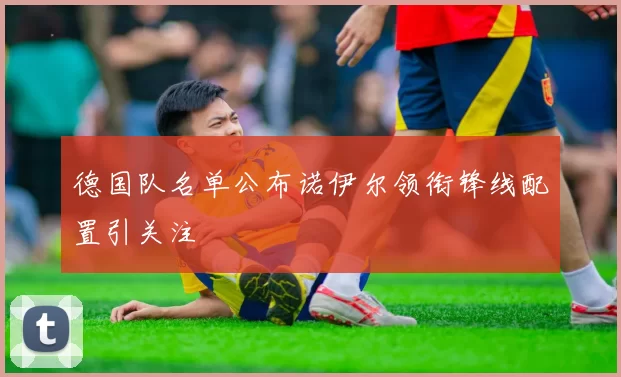 德国队名单公布诺伊尔领衔锋线配置引关注